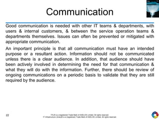 22 ITIL® is a (registered) Trade Mark of AXELOS Limited. All rights reserved.
IT Infrastructure Library® is a (registered) Trade Mark of AXELOS Limited. All rights reserved.
Communication
Good communication is needed with other IT teams & departments, with
users & internal customers, & between the service operation teams &
departments themselves. Issues can often be prevented or mitigated with
appropriate communication.
An important principle is that all communication must have an intended
purpose or a resultant action. Information should not be communicated
unless there is a clear audience. In addition, that audience should have
been actively involved in determining the need for that communication &
what they will do with the information. Further, there should be review of
ongoing communications on a periodic basis to validate that they are still
required by the audience.
 