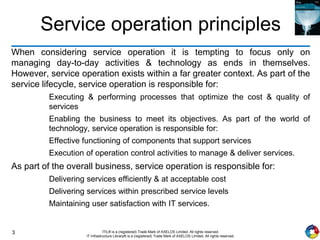 3 ITIL® is a (registered) Trade Mark of AXELOS Limited. All rights reserved.
IT Infrastructure Library® is a (registered) Trade Mark of AXELOS Limited. All rights reserved.
Service operation principles
When considering service operation it is tempting to focus only on
managing day-to-day activities & technology as ends in themselves.
However, service operation exists within a far greater context. As part of the
service lifecycle, service operation is responsible for:
Executing & performing processes that optimize the cost & quality of
services
Enabling the business to meet its objectives. As part of the world of
technology, service operation is responsible for:
Effective functioning of components that support services
Execution of operation control activities to manage & deliver services.
As part of the overall business, service operation is responsible for:
Delivering services efficiently & at acceptable cost
Delivering services within prescribed service levels
Maintaining user satisfaction with IT services.
 