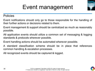 30 ITIL® is a (registered) Trade Mark of AXELOS Limited. All rights reserved.
IT Infrastructure Library® is a (registered) Trade Mark of AXELOS Limited. All rights reserved.
Event management
Policies
Event notifications should only go to those responsible for the handling of
their further actions or decisions related to them.
Event management & support should be centralized as much as reasonably
possible.
All application events should utilize a common set of messaging & logging
standards & protocols wherever possible.
Event handling actions should be automated wherever possible.
A standard classification scheme should be in place that references
common handling & escalation processes.
All recognized events should be captured & logged.
 