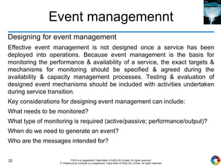 32 ITIL® is a (registered) Trade Mark of AXELOS Limited. All rights reserved.
IT Infrastructure Library® is a (registered) Trade Mark of AXELOS Limited. All rights reserved.
Event managemennt
Designing for event management
Effective event management is not designed once a service has been
deployed into operations. Because event management is the basis for
monitoring the performance & availability of a service, the exact targets &
mechanisms for monitoring should be specified & agreed during the
availability & capacity management processes. Testing & evaluation of
designed event mechanisms should be included with activities undertaken
during service transition.
Key considerations for designing event management can include:
What needs to be monitored?
What type of monitoring is required (active/passive; performance/output)?
When do we need to generate an event?
Who are the messages intended for?
 