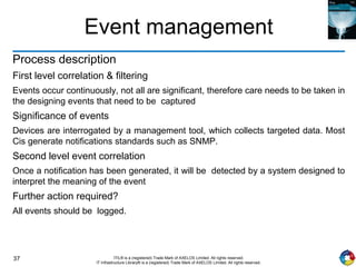 37 ITIL® is a (registered) Trade Mark of AXELOS Limited. All rights reserved.
IT Infrastructure Library® is a (registered) Trade Mark of AXELOS Limited. All rights reserved.
Event management
Process description
First level correlation & filtering
Events occur continuously, not all are significant, therefore care needs to be taken in
the designing events that need to be captured
Significance of events
Devices are interrogated by a management tool, which collects targeted data. Most
Cis generate notifications standards such as SNMP.
Second level event correlation
Once a notification has been generated, it will be detected by a system designed to
interpret the meaning of the event
Further action required?
All events should be logged.
 