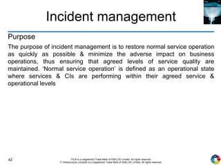 42 ITIL® is a (registered) Trade Mark of AXELOS Limited. All rights reserved.
IT Infrastructure Library® is a (registered) Trade Mark of AXELOS Limited. All rights reserved.
Incident management
Purpose
The purpose of incident management is to restore normal service operation
as quickly as possible & minimize the adverse impact on business
operations, thus ensuring that agreed levels of service quality are
maintained. ‘Normal service operation’ is defined as an operational state
where services & CIs are performing within their agreed service &
operational levels
 