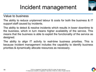 44 ITIL® is a (registered) Trade Mark of AXELOS Limited. All rights reserved.
IT Infrastructure Library® is a (registered) Trade Mark of AXELOS Limited. All rights reserved.
Incident management
Value to business
The ability to reduce unplanned labour & costs for both the business & IT
support staff caused by incidents.
The ability to detect & resolve incidents which results in lower downtime to
the business, which in turn means higher availability of the service. This
means that the business is able to exploit the functionality of the service as
designed.
The ability to align IT activity to real-time business priorities. This is
because incident management includes the capability to identify business
priorities & dynamically allocate resources as necessary.
 