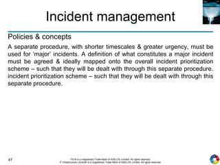 47 ITIL® is a (registered) Trade Mark of AXELOS Limited. All rights reserved.
IT Infrastructure Library® is a (registered) Trade Mark of AXELOS Limited. All rights reserved.
Incident management
Policies & concepts
A separate procedure, with shorter timescales & greater urgency, must be
used for ‘major’ incidents. A definition of what constitutes a major incident
must be agreed & ideally mapped onto the overall incident prioritization
scheme – such that they will be dealt with through this separate procedure.
incident prioritization scheme – such that they will be dealt with through this
separate procedure.
 