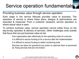 5 ITIL® is a (registered) Trade Mark of AXELOS Limited. All rights reserved.
IT Infrastructure Library® is a (registered) Trade Mark of AXELOS Limited. All rights reserved.
Service operation fundamentals
Providing business value through service operation
Each stage in the service lifecycle provides value to business. The
operation of service is where these plans, designs & optimizations are
executed & measured. From a customer viewpoint, service operation is
where actual value is seen.
To achieve business value, service operation cannot solely focus on the
day-to-day operation & delivery of services. Other challenges exist outside
that focus that can put business value at risk
Few organisation plan effectively for the operating costs of a service.
It is difficult to secure funding to fix a service after the implementation
It is difficult to secure funding to obtain monitoring tools
Services are taken for granted & any action to optimize them is perceived
as ‘fixing services that are not broken’.
 