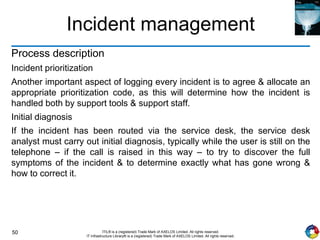 50 ITIL® is a (registered) Trade Mark of AXELOS Limited. All rights reserved.
IT Infrastructure Library® is a (registered) Trade Mark of AXELOS Limited. All rights reserved.
Incident management
Process description
Incident prioritization
Another important aspect of logging every incident is to agree & allocate an
appropriate prioritization code, as this will determine how the incident is
handled both by support tools & support staff.
Initial diagnosis
If the incident has been routed via the service desk, the service desk
analyst must carry out initial diagnosis, typically while the user is still on the
telephone – if the call is raised in this way – to try to discover the full
symptoms of the incident & to determine exactly what has gone wrong &
how to correct it.
 