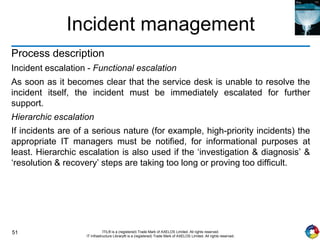 51 ITIL® is a (registered) Trade Mark of AXELOS Limited. All rights reserved.
IT Infrastructure Library® is a (registered) Trade Mark of AXELOS Limited. All rights reserved.
Incident management
Process description
Incident escalation - Functional escalation
As soon as it becomes clear that the service desk is unable to resolve the
incident itself, the incident must be immediately escalated for further
support.
Hierarchic escalation
If incidents are of a serious nature (for example, high-priority incidents) the
appropriate IT managers must be notified, for informational purposes at
least. Hierarchic escalation is also used if the ‘investigation & diagnosis’ &
‘resolution & recovery’ steps are taking too long or proving too difficult.
 