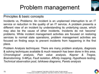 75 ITIL® is a (registered) Trade Mark of AXELOS Limited. All rights reserved.
IT Infrastructure Library® is a (registered) Trade Mark of AXELOS Limited. All rights reserved.
Problem management
Principles & basic concepts
Incidents vs, Problems: An incident is an unplanned interruption to an IT
service or reduction in the quality of an IT service. A problem presents a
different view of an incident by understanding its underlying cause, which
may also be the cause of other incidents. Incidents do not ‘become’
problems. While incident management activities are focused on restoring
services to normal state operations, problem management activities are
focused on finding ways to prevent incidents from happening in the first
place.
Problem Analysis techniques: There are many problem analysis, diagnosis
& solving techniques available & much research has been done in this area.
Chronological analysis, Pain value analysis, Kepner & Tregoe,
Brainstorming, 5-Whys, Fault isolation, Affinity mapping, Hypothesis testing,
Technical observation post, Ishikawa diagrams, Pareto analysis
 