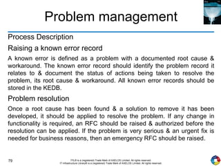 79 ITIL® is a (registered) Trade Mark of AXELOS Limited. All rights reserved.
IT Infrastructure Library® is a (registered) Trade Mark of AXELOS Limited. All rights reserved.
Problem management
Process Description
Raising a known error record
A known error is defined as a problem with a documented root cause &
workaround. The known error record should identify the problem record it
relates to & document the status of actions being taken to resolve the
problem, its root cause & workaround. All known error records should be
stored in the KEDB.
Problem resolution
Once a root cause has been found & a solution to remove it has been
developed, it should be applied to resolve the problem. If any change in
functionality is required, an RFC should be raised & authorized before the
resolution can be applied. If the problem is very serious & an urgent fix is
needed for business reasons, then an emergency RFC should be raised.
 