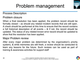 80 ITIL® is a (registered) Trade Mark of AXELOS Limited. All rights reserved.
IT Infrastructure Library® is a (registered) Trade Mark of AXELOS Limited. All rights reserved.
Problem management
Process Description
Problem closure
When a final resolution has been applied, the problem record should be
formally closed – as should any related incident records that are still open.
A check should be performed at this time to ensure that the record contains
a full historical description of all events – & if not, the record should be
updated. The status of any related known error record should be updated to
show that the resolution has been applied.
Major Problem review
After every major problem (as determined by the organization’s priority
system), & while memories are still fresh, a review should be conducted to
learn any lessons for the future. Such reviews can be used as part of
training & awareness activities for support staff
 
