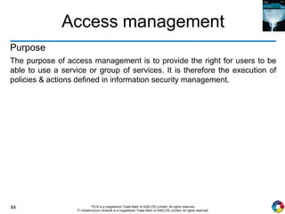 84 ITIL® is a (registered) Trade Mark of AXELOS Limited. All rights reserved.
IT Infrastructure Library® is a (registered) Trade Mark of AXELOS Limited. All rights reserved.
Access management
Purpose
The purpose of access management is to provide the right for users to be
able to use a service or group of services. It is therefore the execution of
policies & actions defined in information security management.
 