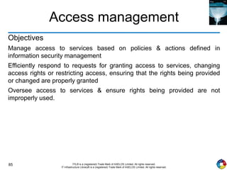85 ITIL® is a (registered) Trade Mark of AXELOS Limited. All rights reserved.
IT Infrastructure Library® is a (registered) Trade Mark of AXELOS Limited. All rights reserved.
Access management
Objectives
Manage access to services based on policies & actions defined in
information security management
Efficiently respond to requests for granting access to services, changing
access rights or restricting access, ensuring that the rights being provided
or changed are properly granted
Oversee access to services & ensure rights being provided are not
improperly used.
 