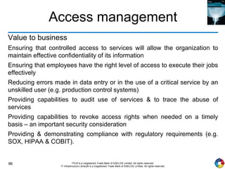 86 ITIL® is a (registered) Trade Mark of AXELOS Limited. All rights reserved.
IT Infrastructure Library® is a (registered) Trade Mark of AXELOS Limited. All rights reserved.
Access management
Value to business
Ensuring that controlled access to services will allow the organization to
maintain effective confidentiality of its information
Ensuring that employees have the right level of access to execute their jobs
effectively
Reducing errors made in data entry or in the use of a critical service by an
unskilled user (e.g. production control systems)
Providing capabilities to audit use of services & to trace the abuse of
services
Providing capabilities to revoke access rights when needed on a timely
basis – an important security consideration
Providing & demonstrating compliance with regulatory requirements (e.g.
SOX, HIPAA & COBIT).
 
