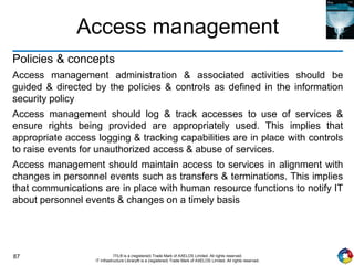87 ITIL® is a (registered) Trade Mark of AXELOS Limited. All rights reserved.
IT Infrastructure Library® is a (registered) Trade Mark of AXELOS Limited. All rights reserved.
Access management
Policies & concepts
Access management administration & associated activities should be
guided & directed by the policies & controls as defined in the information
security policy
Access management should log & track accesses to use of services &
ensure rights being provided are appropriately used. This implies that
appropriate access logging & tracking capabilities are in place with controls
to raise events for unauthorized access & abuse of services.
Access management should maintain access to services in alignment with
changes in personnel events such as transfers & terminations. This implies
that communications are in place with human resource functions to notify IT
about personnel events & changes on a timely basis
 