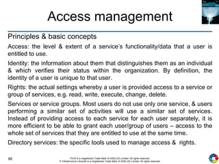 88 ITIL® is a (registered) Trade Mark of AXELOS Limited. All rights reserved.
IT Infrastructure Library® is a (registered) Trade Mark of AXELOS Limited. All rights reserved.
Access management
Principles & basic concepts
Access: the level & extent of a service’s functionality/data that a user is
entitled to use.
Identity: the information about them that distinguishes them as an individual
& which verifies their status within the organization. By definition, the
identity of a user is unique to that user.
Rights: the actual settings whereby a user is provided access to a service or
group of services, e.g. read, write, execute, change, delete.
Services or service groups. Most users do not use only one service, & users
performing a similar set of activities will use a similar set of services.
Instead of providing access to each service for each user separately, it is
more efficient to be able to grant each user/group of users – access to the
whole set of services that they are entitled to use at the same time.
Directory services: the specific tools used to manage access & rights.
 