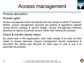 91 ITIL® is a (registered) Trade Mark of AXELOS Limited. All rights reserved.
IT Infrastructure Library® is a (registered) Trade Mark of AXELOS Limited. All rights reserved.
Access management
Process description
Provide rights
Access management does not decide who has access to which IT services.
Rather, access management executes the policies & regulations defined
during service strategy & service design. Access management enforces
decisions to restrict or provide access, rather than making the decision
Check & monitor identiy status
As users work in the organization, their roles change & so also do their
needs to access Services. Access management should understand &
document the typical user lifecycle for each type of user & use it to
automate the process.
 