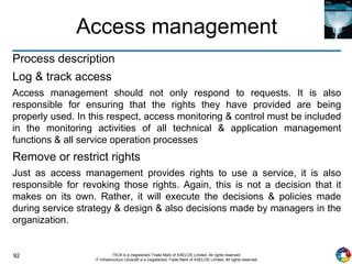 92 ITIL® is a (registered) Trade Mark of AXELOS Limited. All rights reserved.
IT Infrastructure Library® is a (registered) Trade Mark of AXELOS Limited. All rights reserved.
Access management
Process description
Log & track access
Access management should not only respond to requests. It is also
responsible for ensuring that the rights they have provided are being
properly used. In this respect, access monitoring & control must be included
in the monitoring activities of all technical & application management
functions & all service operation processes
Remove or restrict rights
Just as access management provides rights to use a service, it is also
responsible for revoking those rights. Again, this is not a decision that it
makes on its own. Rather, it will execute the decisions & policies made
during service strategy & design & also decisions made by managers in the
organization.
 