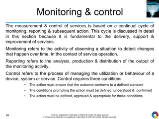 99 ITIL® is a (registered) Trade Mark of AXELOS Limited. All rights reserved.
IT Infrastructure Library® is a (registered) Trade Mark of AXELOS Limited. All rights reserved.
Monitoring & control
The measurement & control of services is based on a continual cycle of
monitoring, reporting & subsequent action. This cycle is discussed in detail
in this section because it is fundamental to the delivery, support &
improvement of services.
Monitoring refers to the activity of observing a situation to detect changes
that happen over time. In the context of service operation.
Reporting refers to the analysis, production & distribution of the output of
the monitoring activity.
Control refers to the process of managing the utilization or behaviour of a
device, system or service. Control requires three conditions
• The action must ensure that the outcome conforms to a defined standard
• The conditions prompting the action must be defined, understood & confirmed
• The action must be defined, approved & appropriate for these conditions
 