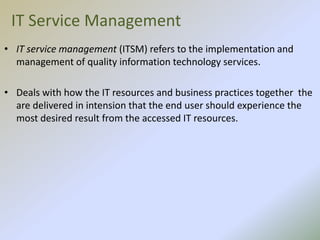 IT Service Management
• IT service management (ITSM) refers to the implementation and
management of quality information technology services.
• Deals with how the IT resources and business practices together the
are delivered in intension that the end user should experience the
most desired result from the accessed IT resources.
 