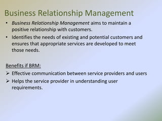 Business Relationship Management
• Business Relationship Management aims to maintain a
positive relationship with customers.
• Identifies the needs of existing and potential customers and
ensures that appropriate services are developed to meet
those needs.
Benefits if BRM:
 Effective communication between service providers and users
 Helps the service provider in understanding user
requirements.
 