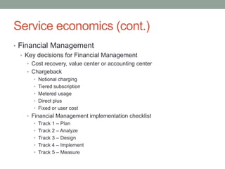 Service economics (cont.)
• Financial Management
• Key decisions for Financial Management
• Cost recovery, value center or accounting center
• Chargeback
• Notional charging
• Tiered subscription
• Metered usage
• Direct plus
• Fixed or user cost
• Financial Management implementation checklist
• Track 1 – Plan
• Track 2 – Analyze
• Track 3 – Design
• Track 4 – Implement
• Track 5 – Measure
 