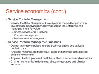 Service economics (cont.)
• Service Portfolio Management
• Service Portfolio Management is a dynamic method for governing
investments in service management across the enterprise and
managing them for value
• Business service and IT service
• IT service management
• Business service management
• Service Portfolio Management methods
• Define: inventory services, ensure business cases and validate
portfolio data
• Analyze: maximize portfolio value, align and prioritize and balance
supply and demand
• Approve: finalize proposed portfolio, authorize services and resources
• Charter: communicate decisions, allocate resources and charter
services
 