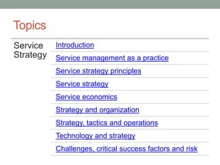 Topics
Service
Strategy
Introduction
Service management as a practice
Service strategy principles
Service strategy
Service economics
Strategy and organization
Strategy, tactics and operations
Technology and strategy
Challenges, critical success factors and risk
 
