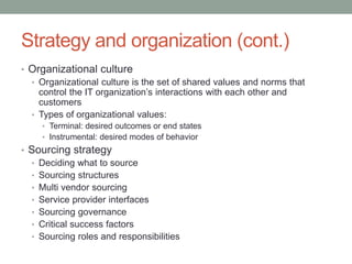 Strategy and organization (cont.)
• Organizational culture
• Organizational culture is the set of shared values and norms that
control the IT organization’s interactions with each other and
customers
• Types of organizational values:
• Terminal: desired outcomes or end states
• Instrumental: desired modes of behavior
• Sourcing strategy
• Deciding what to source
• Sourcing structures
• Multi vendor sourcing
• Service provider interfaces
• Sourcing governance
• Critical success factors
• Sourcing roles and responsibilities
 