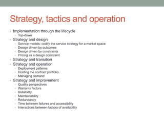 Strategy, tactics and operation
• Implementation through the lifecycle
• Top-down
• Strategy and design
• Service models: codify the service strategy for a market space
• Design driven by outcomes
• Design driven by constraints
• Pricing as a design constraint
• Strategy and transition
• Strategy and operation
• Deployment patterns
• Hosting the contract portfolio
• Managing demand
• Strategy and improvement
• Quality perspectives
• Warranty factors
• Reliability
• Maintainability
• Redundancy
• Time between failures and accessibility
• Interactions between factors of availability
 