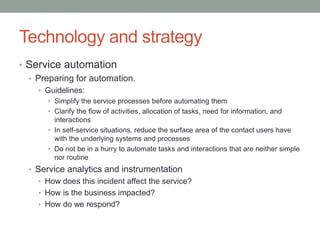 Technology and strategy
• Service automation
• Preparing for automation.
• Guidelines:
• Simplify the service processes before automating them
• Clarify the flow of activities, allocation of tasks, need for information, and
interactions
• In self-service situations, reduce the surface area of the contact users have
with the underlying systems and processes
• Do not be in a hurry to automate tasks and interactions that are neither simple
nor routine
• Service analytics and instrumentation
• How does this incident affect the service?
• How is the business impacted?
• How do we respond?
 
