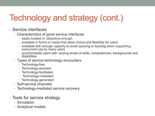 Technology and strategy (cont.)
• Service interfaces
• Characteristics of good service interfaces
• easily located or ubiquitous enough
• available in forms or media that allow choice and flexibility for users
• available with enough capacity to avoid queuing or backlog when supporting
concurrent use by many users
• accommodate users with varying levels of skills, competencies, backgrounds and
disabilities
• Types of service technology encounters
• Technology-free
• Technology-assisted
• Technology-facilitated
• Technology-mediated
• Technology-generated
• Self-service channels
• Technology-mediated service recovery
• Tools for service strategy
• Simulation
• Analytical models
 
