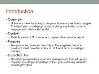Introduction
• Overview
• IT leaders have the ability to shape and execute service strategies.
The rigid ‘plan and deploy’ model is giving way to the dynamic
‘engage and collaborate’ model.
• Context
• Multiple views of IT: component, organization, service, asset
• Purpose
• To operate and grow successfully in the long-term, service
providers must have the ability to think and act in a strategic
manner.
• Expected Use
• Developing capabilities in service management that set up and
maintain a strategic advantage in their goals of being valuable
service providers
 