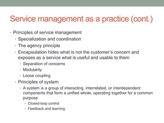 Service management as a practice (cont.)
• Principles of service management
• Specialization and coordination
• The agency principle
• Encapsulation hides what is not the customer’s concern and
exposes as a service what is useful and usable to them
• Separation of concerns
• Modularity
• Loose coupling
• Principles of system
• A system is a group of interacting, interrelated, or interdependent
components that form a unified whole, operating together for a common
purpose
• Closed-loop control
• Feedback and learning
 