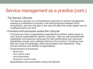 Service management as a practice (cont.)
• The Service Lifecycle
• The Service Lifecycle is a comprehensive approach to service management:
seeking to understand its structure, the interconnections between all its
components, and how changes in any area will affect the whole system and its
constituent parts over time
• Functions and processes across the Lifecycle
• Functions are units of organizations specialized to perform certain types of
work and be responsible for specific outcomes. They are self-contained with
capabilities and resources necessary for their performance and outcomes.
Capabilities include work methods internal to the functions. Functions have
their own body of knowledge, which accumulates from experience. They
provide structure and stability to organizations.
• Characteristics of processes:
• Measurable
• Have specific result
• Have stakeholders
• Respond to specific events
• Specialization and coordination across the lifecycle
 