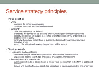 Service strategy principles
• Value creation
• Utility
• increases the performance average
• outcomes supported and constraints removed
• Warranty
• reduces the performance variation
• availability: the service will be available for use under agreed terms and conditions
• capacity: the service will support a specified level of business activity or demand at a
specified level of quality
• continuity: the service will continue to support the business through major failures or
disruptive events
• security: the utilization of services by customers will be secure
• Service assets
• Resources and capabilities
• Resources: people, information, applications, infrastructure, financial capital
• Capabilities: people, knowledge, processes, organization, management
• Business unit and service unit
• Business unit: bundle of assets meant to create value for customers in the form of goods and
services
• Service unit: bundle of service assets that specializes in creating value in the form of services
 