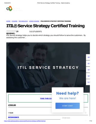 10/24/2018 ITIL® Service Strategy Certified Training – Alpha Academy
HOME / COURSE / TECHNOLOGY / VIDEO COURSE / ITIL®SERVICE STRATEGY CERTIFIED TRAINING
ITIL®Service StrategyCertifiedTraining
510 STUDENTS
ITIL Service strategy helps you to decide which strategy you should follow to serve the customers. By
assessing the customer…
(9
REVIEWS)
£350.00
1 YEAR
INTERMEDIATE
TAKE THIS COURSE
GBP
AED
USD
SAR
EUR
Chatnow
https://www.alphaacademy.org/course/itil-service-strategy-certified-training/ 1/12
 