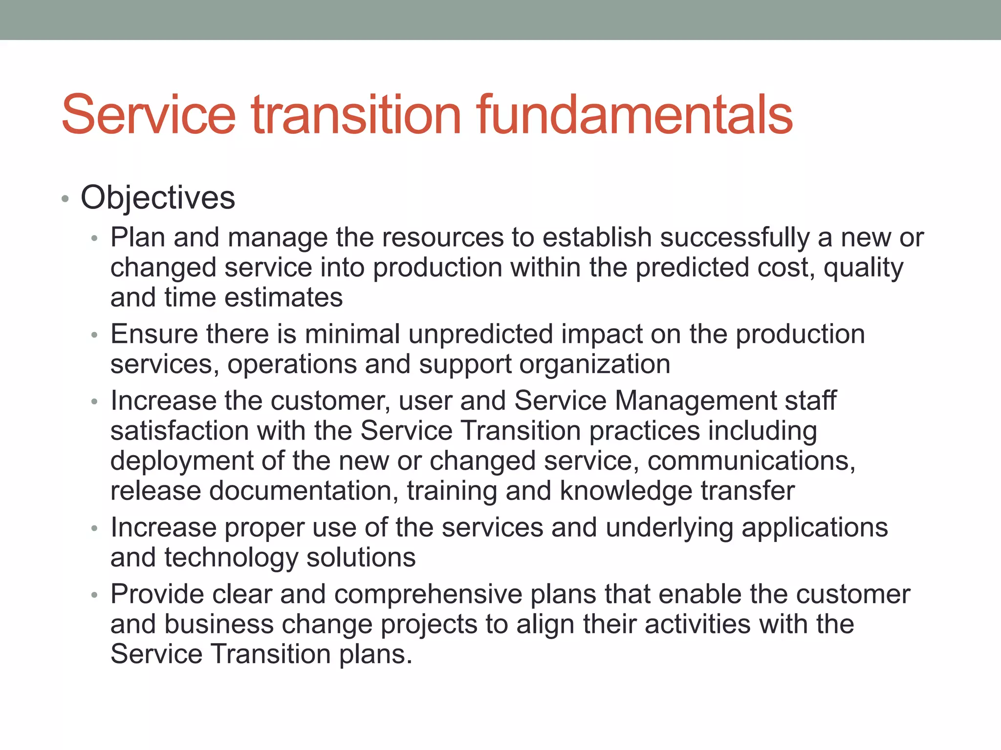 Service transition fundamentals
• Objectives
• Plan and manage the resources to establish successfully a new or
changed service into production within the predicted cost, quality
and time estimates
• Ensure there is minimal unpredicted impact on the production
services, operations and support organization
• Increase the customer, user and Service Management staff
satisfaction with the Service Transition practices including
deployment of the new or changed service, communications,
release documentation, training and knowledge transfer
• Increase proper use of the services and underlying applications
and technology solutions
• Provide clear and comprehensive plans that enable the customer
and business change projects to align their activities with the
Service Transition plans.
 