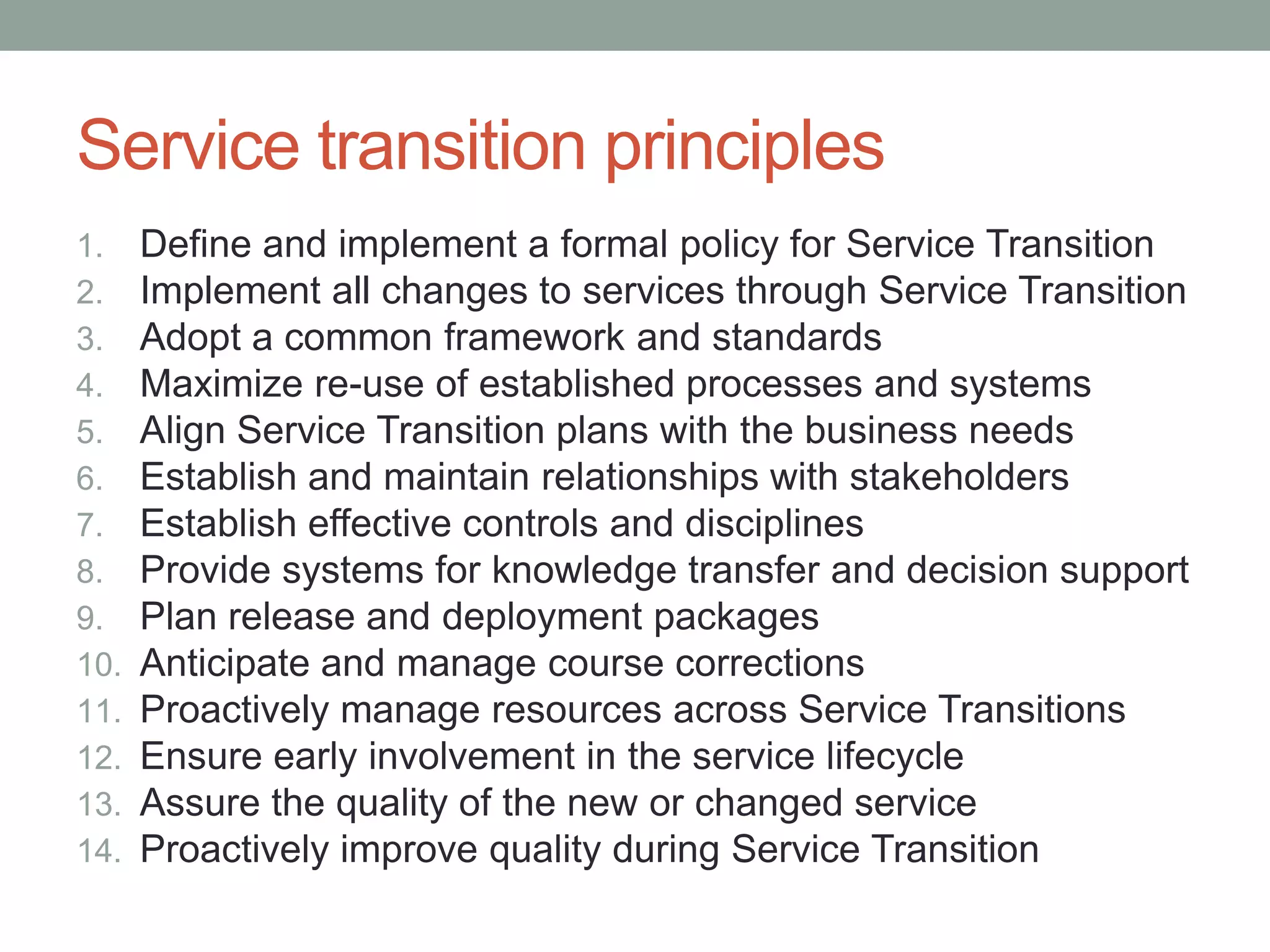 Service transition principles
1. Define and implement a formal policy for Service Transition
2. Implement all changes to services through Service Transition
3. Adopt a common framework and standards
4. Maximize re-use of established processes and systems
5. Align Service Transition plans with the business needs
6. Establish and maintain relationships with stakeholders
7. Establish effective controls and disciplines
8. Provide systems for knowledge transfer and decision support
9. Plan release and deployment packages
10. Anticipate and manage course corrections
11. Proactively manage resources across Service Transitions
12. Ensure early involvement in the service lifecycle
13. Assure the quality of the new or changed service
14. Proactively improve quality during Service Transition
 
