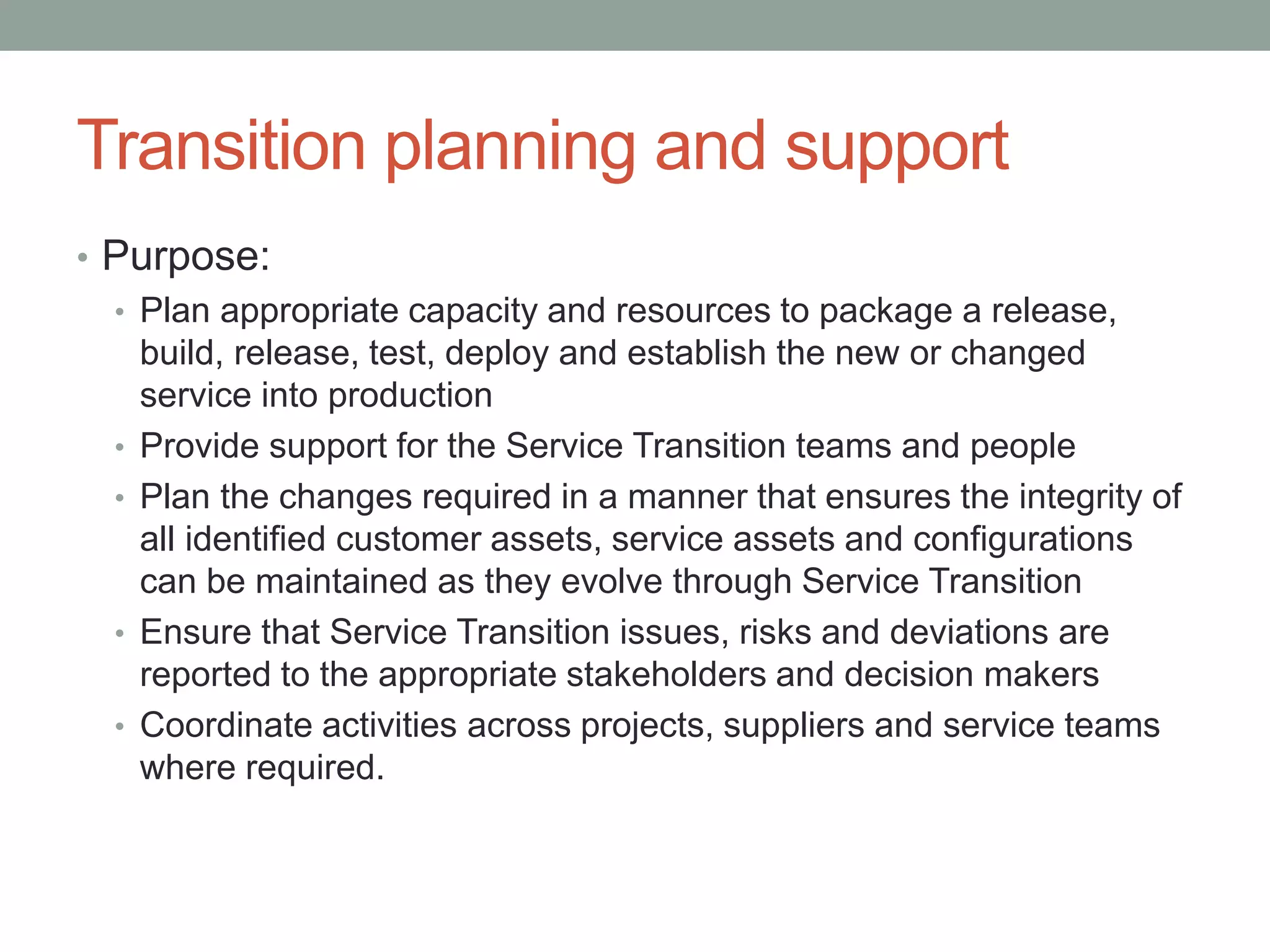 Transition planning and support
• Purpose:
• Plan appropriate capacity and resources to package a release,
build, release, test, deploy and establish the new or changed
service into production
• Provide support for the Service Transition teams and people
• Plan the changes required in a manner that ensures the integrity of
all identified customer assets, service assets and configurations
can be maintained as they evolve through Service Transition
• Ensure that Service Transition issues, risks and deviations are
reported to the appropriate stakeholders and decision makers
• Coordinate activities across projects, suppliers and service teams
where required.
 