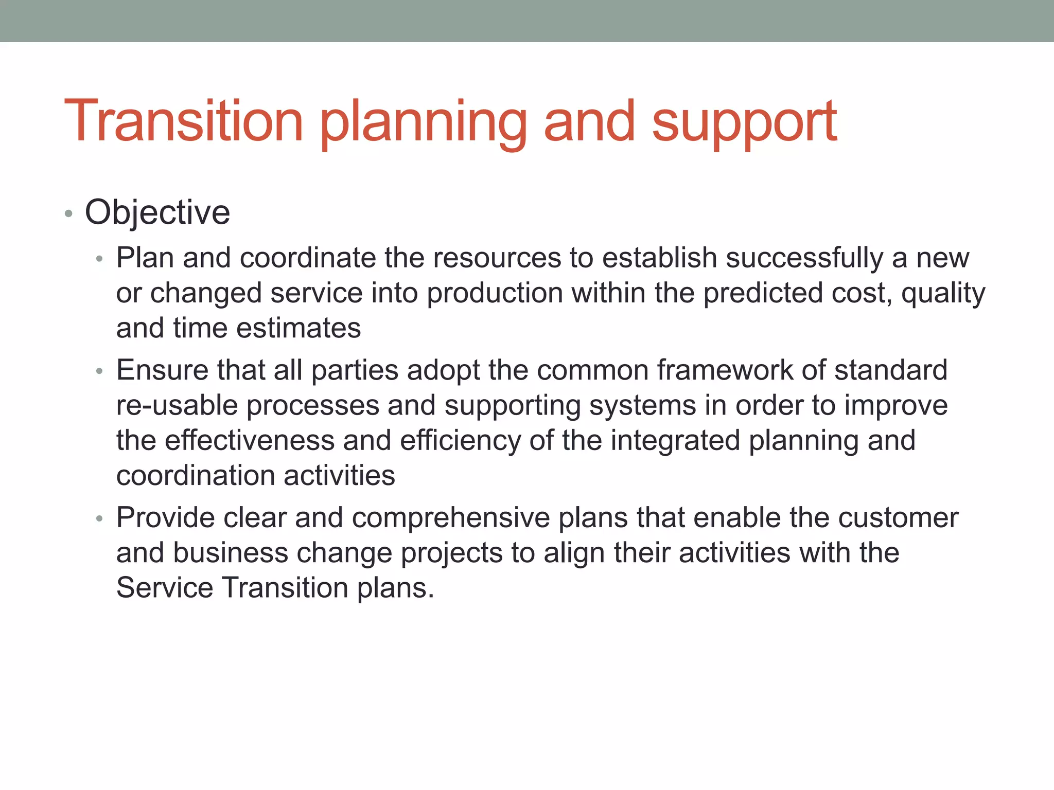 Transition planning and support
• Objective
• Plan and coordinate the resources to establish successfully a new
or changed service into production within the predicted cost, quality
and time estimates
• Ensure that all parties adopt the common framework of standard
re-usable processes and supporting systems in order to improve
the effectiveness and efficiency of the integrated planning and
coordination activities
• Provide clear and comprehensive plans that enable the customer
and business change projects to align their activities with the
Service Transition plans.
 