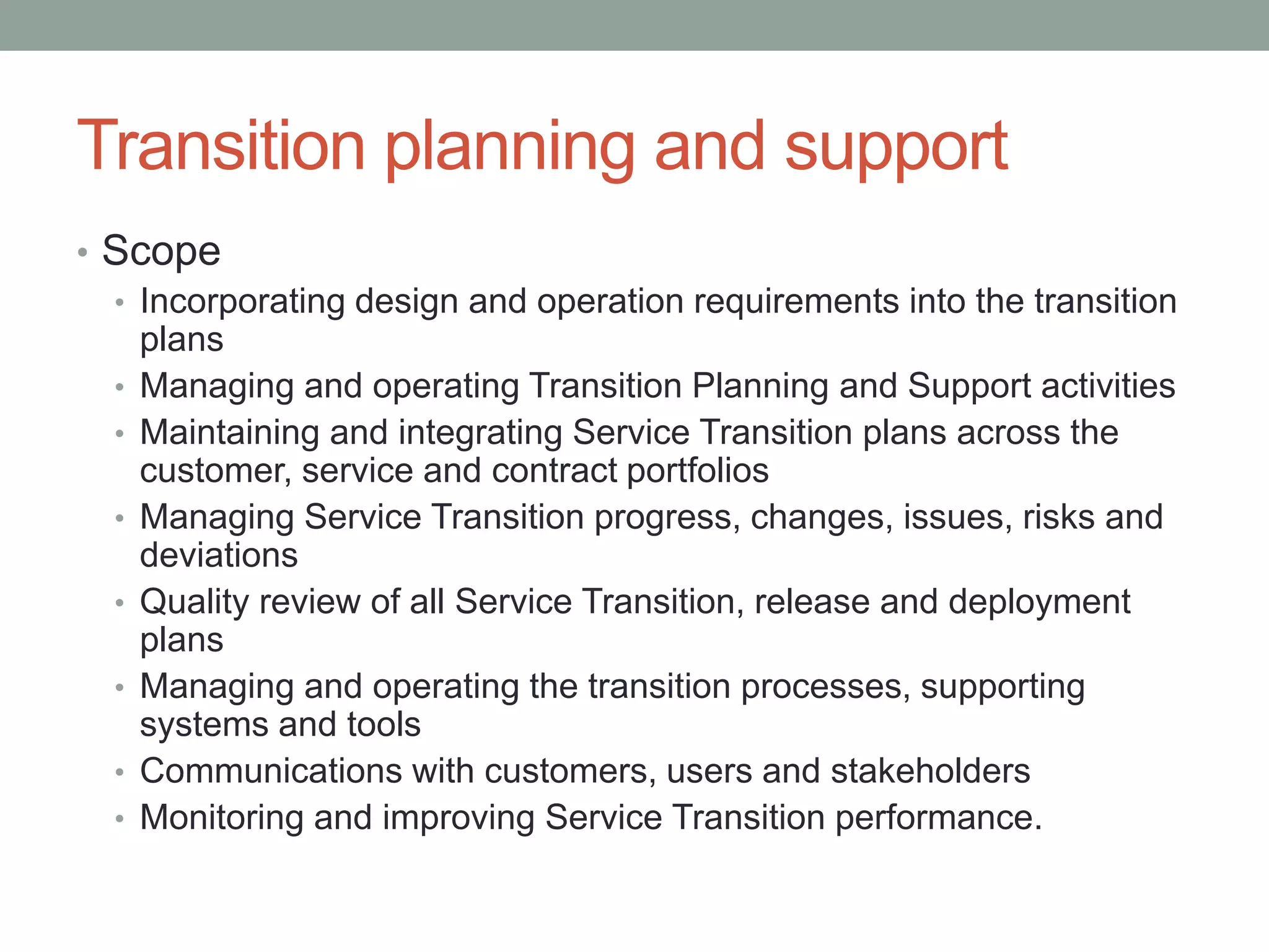 Transition planning and support
• Scope
• Incorporating design and operation requirements into the transition
plans
• Managing and operating Transition Planning and Support activities
• Maintaining and integrating Service Transition plans across the
customer, service and contract portfolios
• Managing Service Transition progress, changes, issues, risks and
deviations
• Quality review of all Service Transition, release and deployment
plans
• Managing and operating the transition processes, supporting
systems and tools
• Communications with customers, users and stakeholders
• Monitoring and improving Service Transition performance.
 
