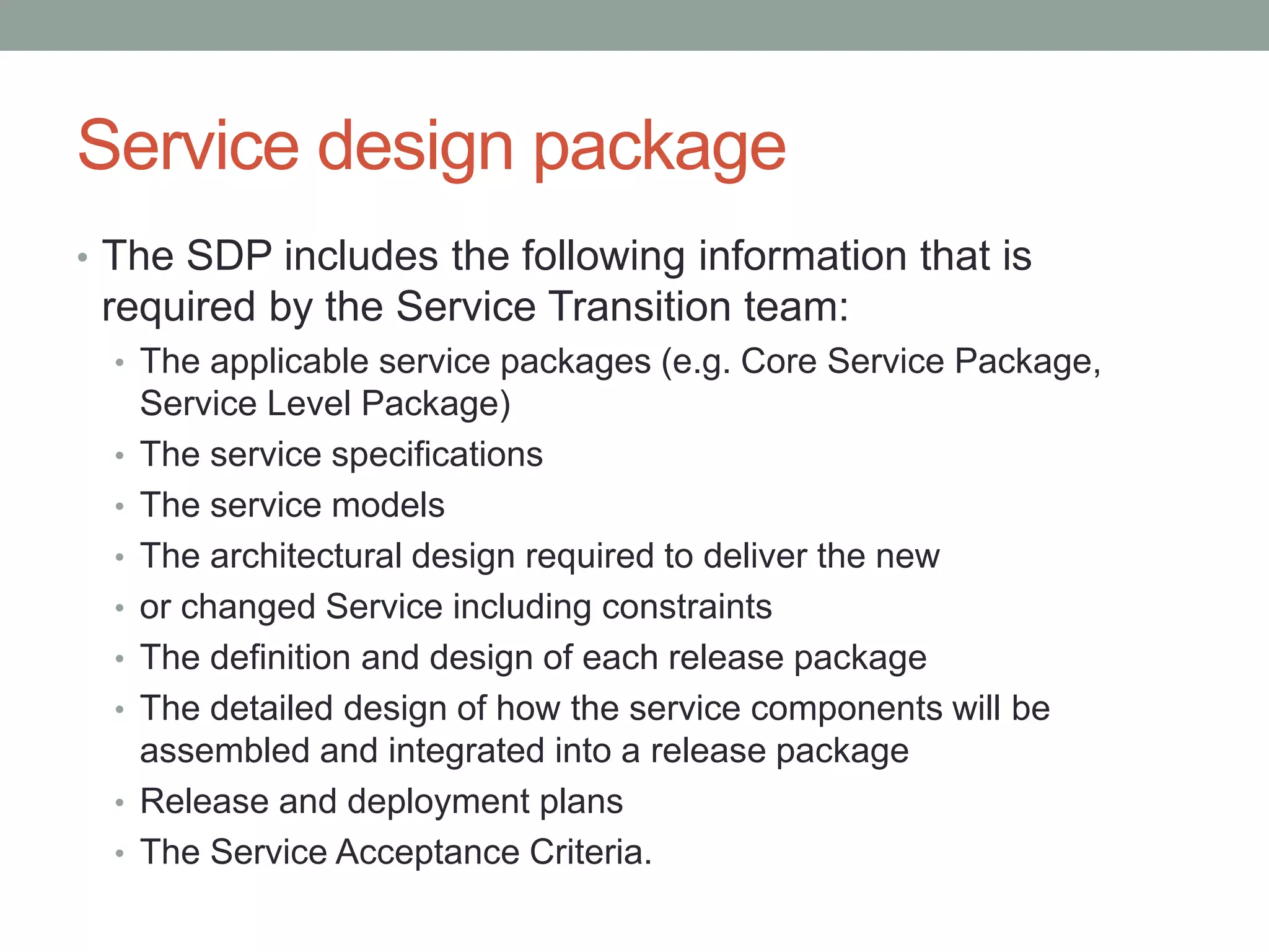 Service design package
• The SDP includes the following information that is
required by the Service Transition team:
• The applicable service packages (e.g. Core Service Package,
Service Level Package)
• The service specifications
• The service models
• The architectural design required to deliver the new
• or changed Service including constraints
• The definition and design of each release package
• The detailed design of how the service components will be
assembled and integrated into a release package
• Release and deployment plans
• The Service Acceptance Criteria.
 