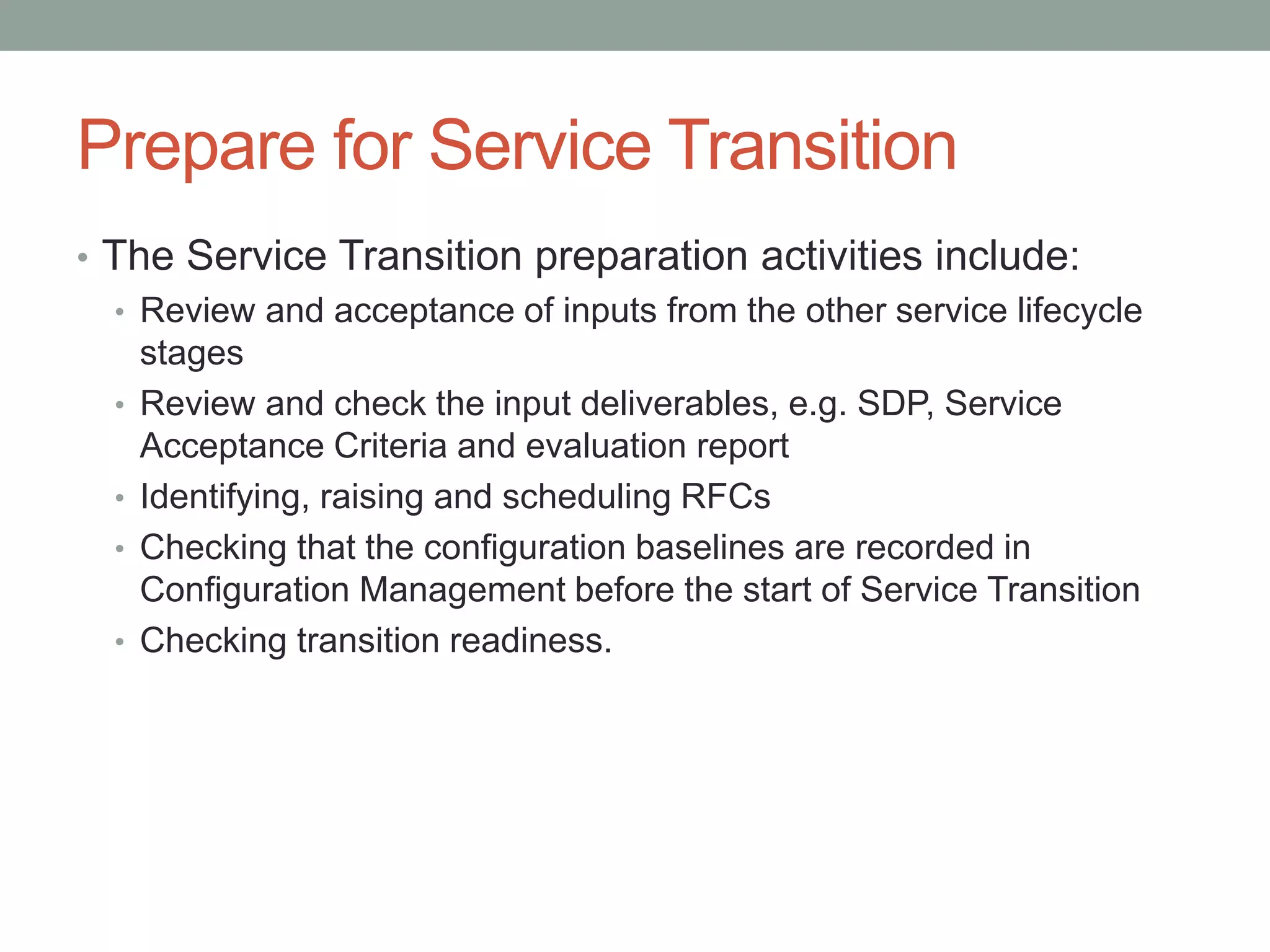 Prepare for Service Transition
• The Service Transition preparation activities include:
• Review and acceptance of inputs from the other service lifecycle
stages
• Review and check the input deliverables, e.g. SDP, Service
Acceptance Criteria and evaluation report
• Identifying, raising and scheduling RFCs
• Checking that the configuration baselines are recorded in
Configuration Management before the start of Service Transition
• Checking transition readiness.
 
