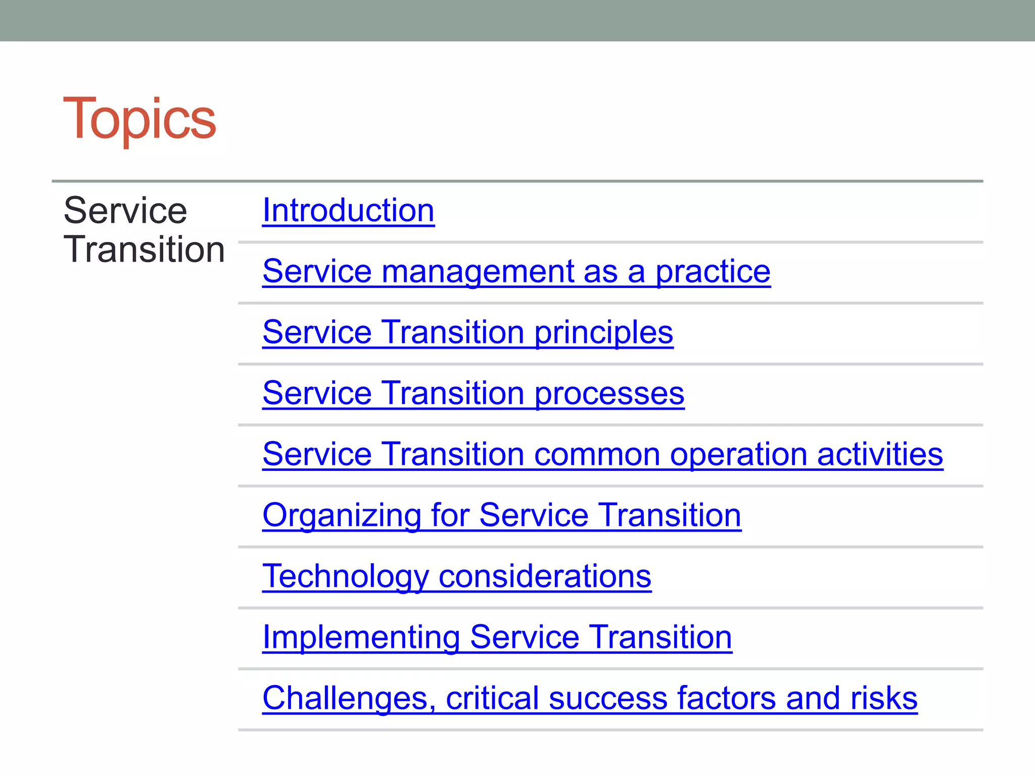 Topics
Service
Transition
Introduction
Service management as a practice
Service Transition principles
Service Transition processes
Service Transition common operation activities
Organizing for Service Transition
Technology considerations
Implementing Service Transition
Challenges, critical success factors and risks
 