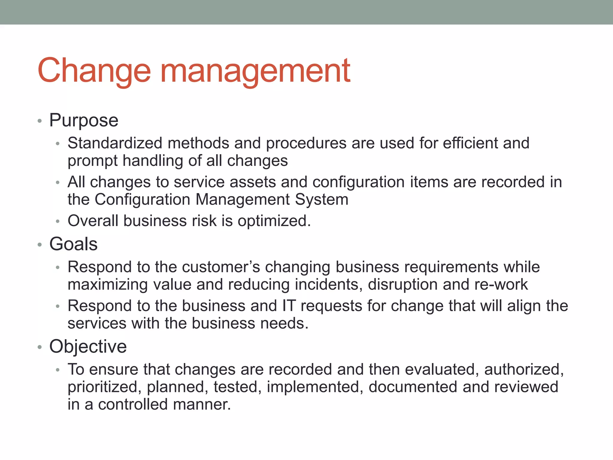 Change management
• Purpose
• Standardized methods and procedures are used for efficient and
prompt handling of all changes
• All changes to service assets and configuration items are recorded in
the Configuration Management System
• Overall business risk is optimized.
• Goals
• Respond to the customer’s changing business requirements while
maximizing value and reducing incidents, disruption and re-work
• Respond to the business and IT requests for change that will align the
services with the business needs.
• Objective
• To ensure that changes are recorded and then evaluated, authorized,
prioritized, planned, tested, implemented, documented and reviewed
in a controlled manner.
 