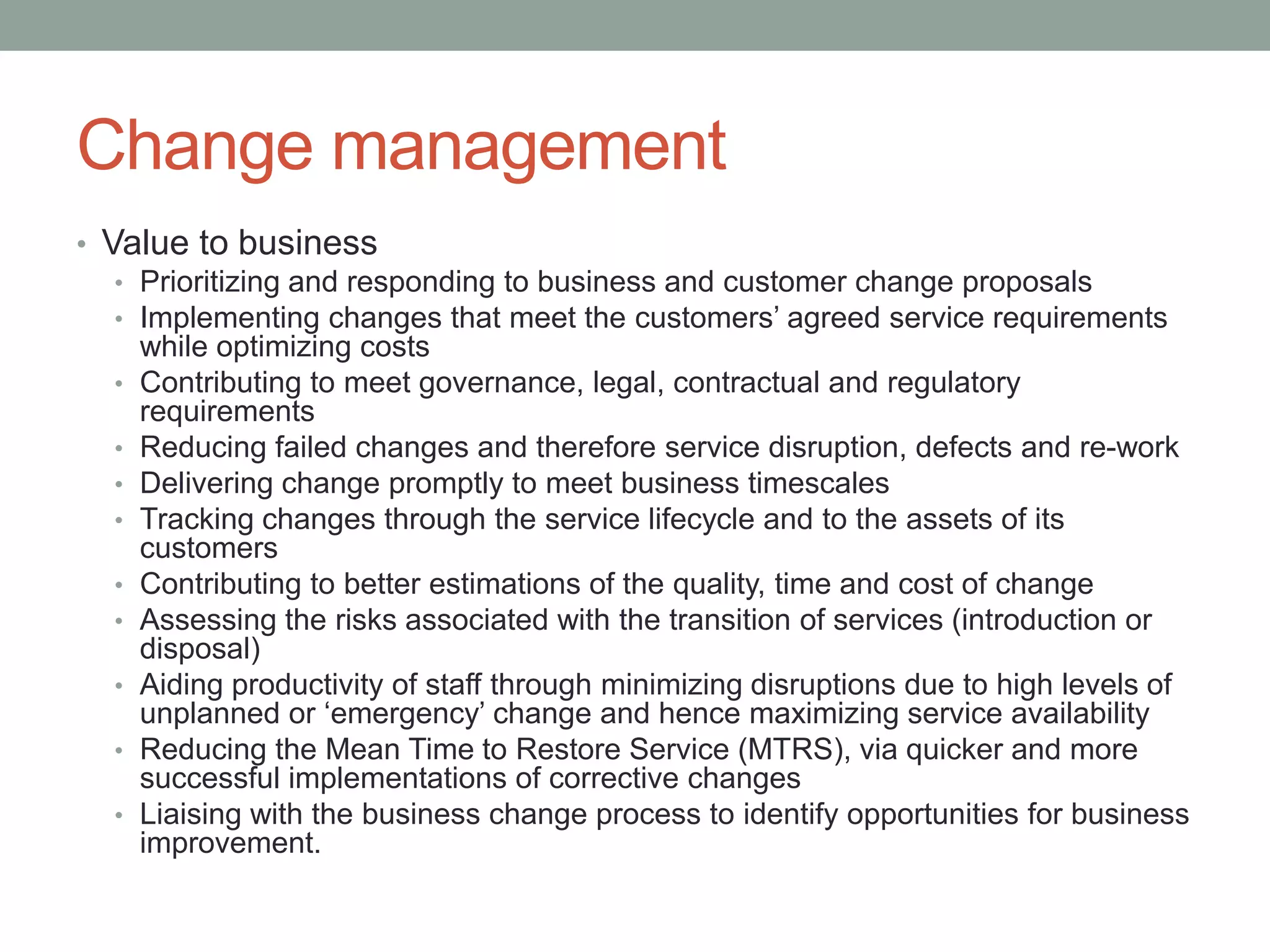 Change management
• Value to business
• Prioritizing and responding to business and customer change proposals
• Implementing changes that meet the customers’ agreed service requirements
while optimizing costs
• Contributing to meet governance, legal, contractual and regulatory
requirements
• Reducing failed changes and therefore service disruption, defects and re-work
• Delivering change promptly to meet business timescales
• Tracking changes through the service lifecycle and to the assets of its
customers
• Contributing to better estimations of the quality, time and cost of change
• Assessing the risks associated with the transition of services (introduction or
disposal)
• Aiding productivity of staff through minimizing disruptions due to high levels of
unplanned or ‘emergency’ change and hence maximizing service availability
• Reducing the Mean Time to Restore Service (MTRS), via quicker and more
successful implementations of corrective changes
• Liaising with the business change process to identify opportunities for business
improvement.
 