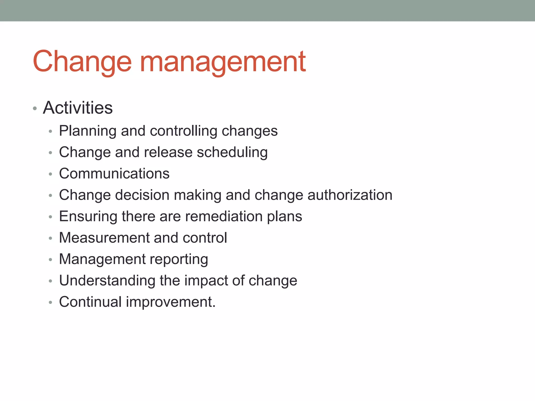 Change management
• Activities
• Planning and controlling changes
• Change and release scheduling
• Communications
• Change decision making and change authorization
• Ensuring there are remediation plans
• Measurement and control
• Management reporting
• Understanding the impact of change
• Continual improvement.
 