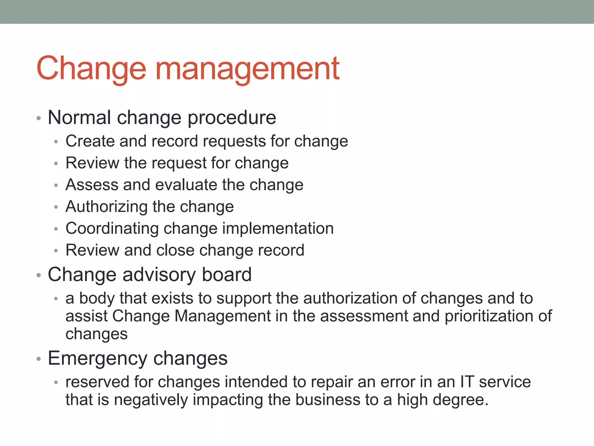 Change management
• Normal change procedure
• Create and record requests for change
• Review the request for change
• Assess and evaluate the change
• Authorizing the change
• Coordinating change implementation
• Review and close change record
• Change advisory board
• a body that exists to support the authorization of changes and to
assist Change Management in the assessment and prioritization of
changes
• Emergency changes
• reserved for changes intended to repair an error in an IT service
that is negatively impacting the business to a high degree.
 