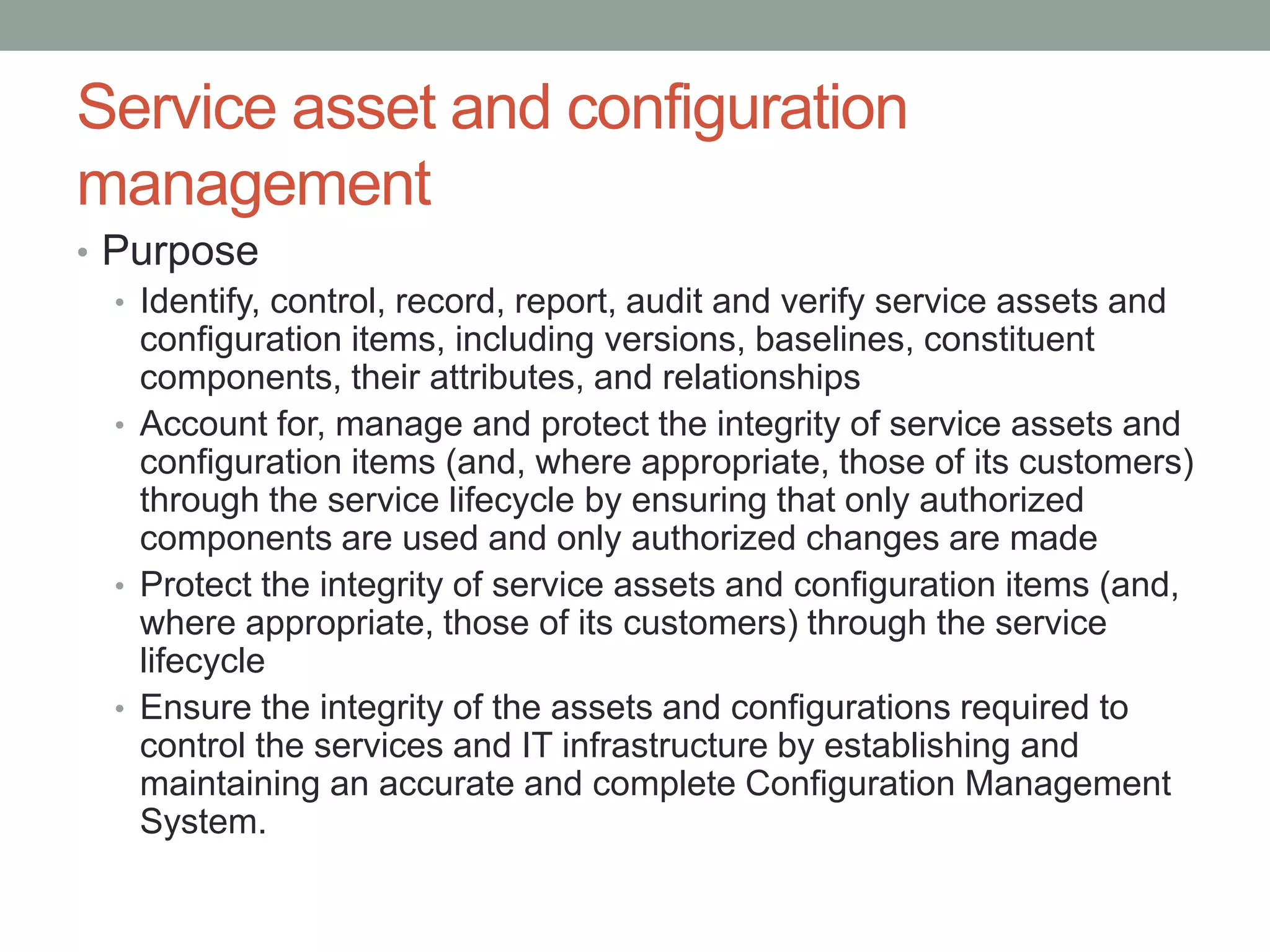 Service asset and configuration
management
• Purpose
• Identify, control, record, report, audit and verify service assets and
configuration items, including versions, baselines, constituent
components, their attributes, and relationships
• Account for, manage and protect the integrity of service assets and
configuration items (and, where appropriate, those of its customers)
through the service lifecycle by ensuring that only authorized
components are used and only authorized changes are made
• Protect the integrity of service assets and configuration items (and,
where appropriate, those of its customers) through the service
lifecycle
• Ensure the integrity of the assets and configurations required to
control the services and IT infrastructure by establishing and
maintaining an accurate and complete Configuration Management
System.
 