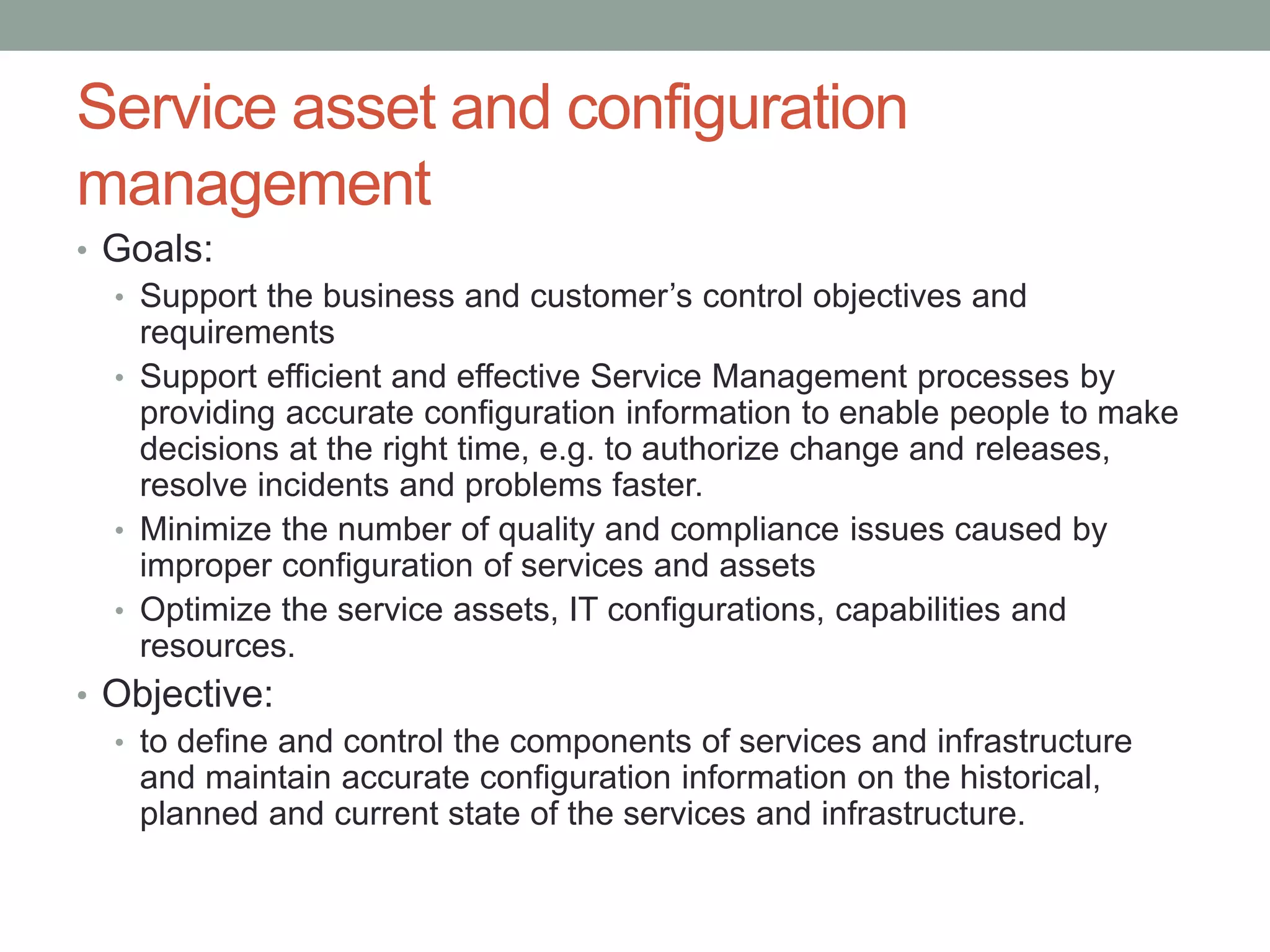 Service asset and configuration
management
• Goals:
• Support the business and customer’s control objectives and
requirements
• Support efficient and effective Service Management processes by
providing accurate configuration information to enable people to make
decisions at the right time, e.g. to authorize change and releases,
resolve incidents and problems faster.
• Minimize the number of quality and compliance issues caused by
improper configuration of services and assets
• Optimize the service assets, IT configurations, capabilities and
resources.
• Objective:
• to define and control the components of services and infrastructure
and maintain accurate configuration information on the historical,
planned and current state of the services and infrastructure.
 